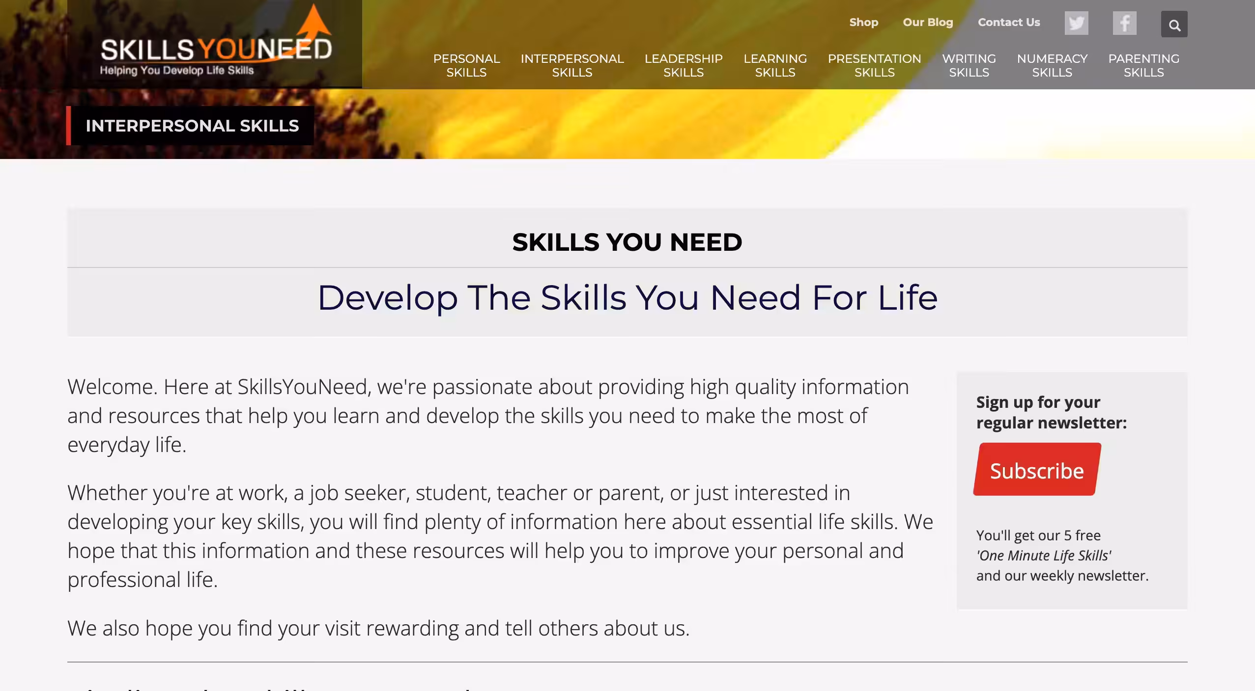 Skills You Need - Helping You Develop Life Skills - Skills You Need provides free, high-quality information and resources to help individuals develop essential life skills for personal and professional growth. Founded in July 2011, SkillsYouNeed is a new and expanding web-service. We are based in the heart of Wales, a rural part of the UK.With years of experience in education, both face-to-face and through distance learning, we believe we know the skills needed to help improve people's lives, both professionally and personally. We are a small independent business, researching and writing our own materials. Improve your life skills. Enjoy more success at work, at home and socially. Learn about communication, writing, numeracy, leadership, and more skills you need.